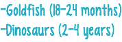 -Goldfish (18-24 months) -Dinosaurs (2-4 years)